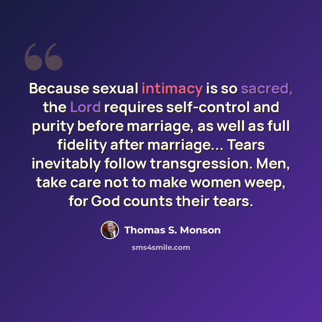 “Because sexual intimacy is so sacred, the Lord requires self-control and purity before marriage, as well as full fidelity after marriage... Tears inevitably follow transgression. Men, take care not to make women weep, for God counts their tears.” quote by Thomas S. Monson