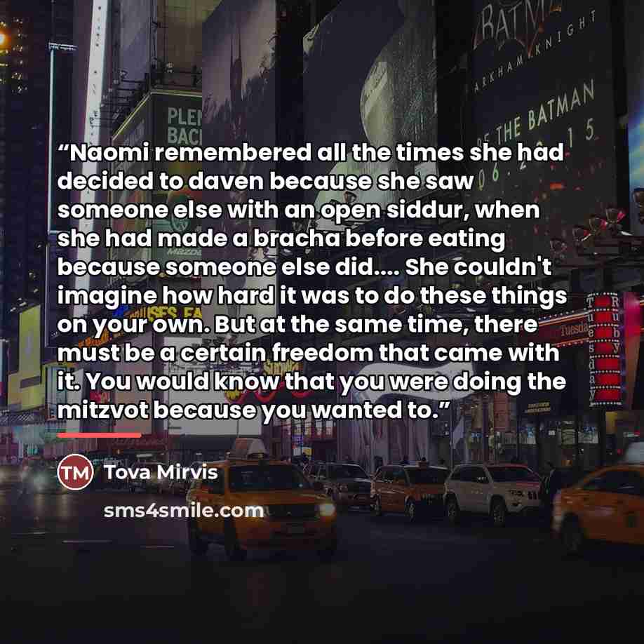 “Naomi remembered all the times she had decided to daven because she saw someone else with an open siddur, when she had made a bracha before eating because someone else did… She couldn't imagine how hard it was to do these things on your own. But at the same time, there must be a certain freedom…” quote by Tova Mirvis