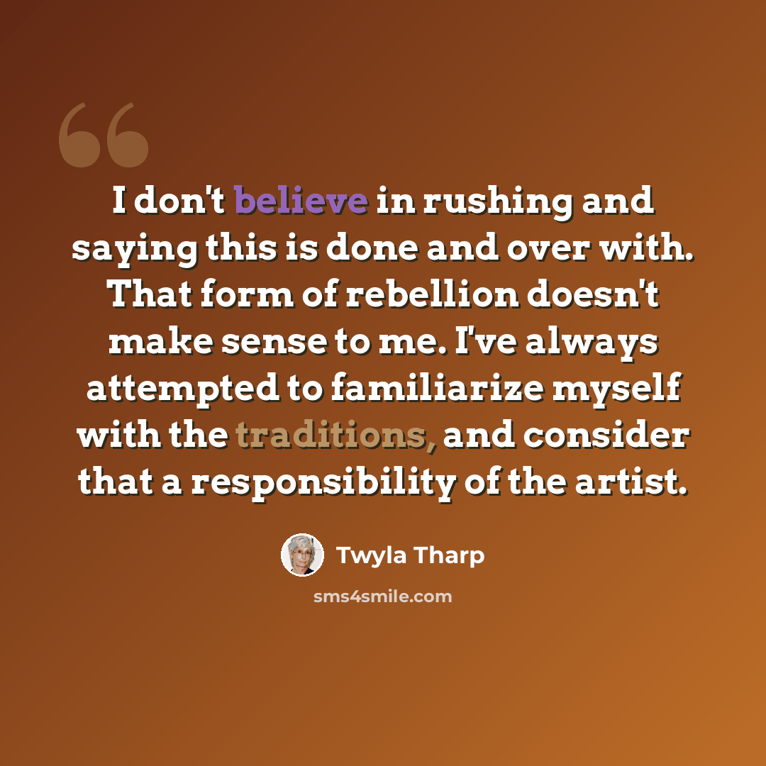 “I don't believe in rushing and saying this is done and over with. That form of rebellion doesn't make sense to me. I've always attempted to familiarize myself with the traditions, and consider that a responsibility of the artist.” quote by Twyla Tharp