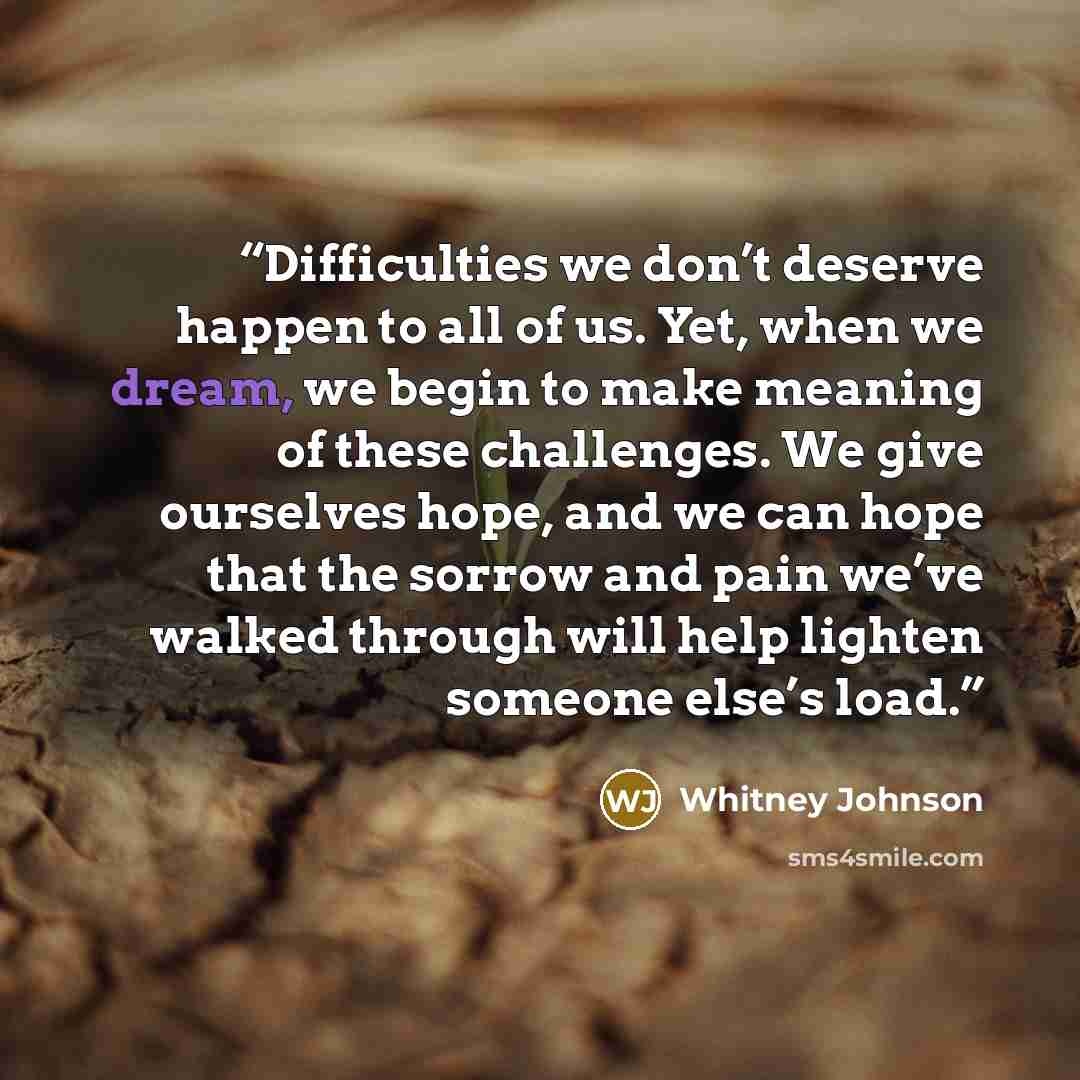 “Difficulties we don’t deserve happen to all of us. Yet, when we dream, we begin to make meaning of these challenges. We give ourselves hope, and we can hope that the sorrow and pain we’ve walked through will help lighten someone else’s load.” quote by Whitney Johnson