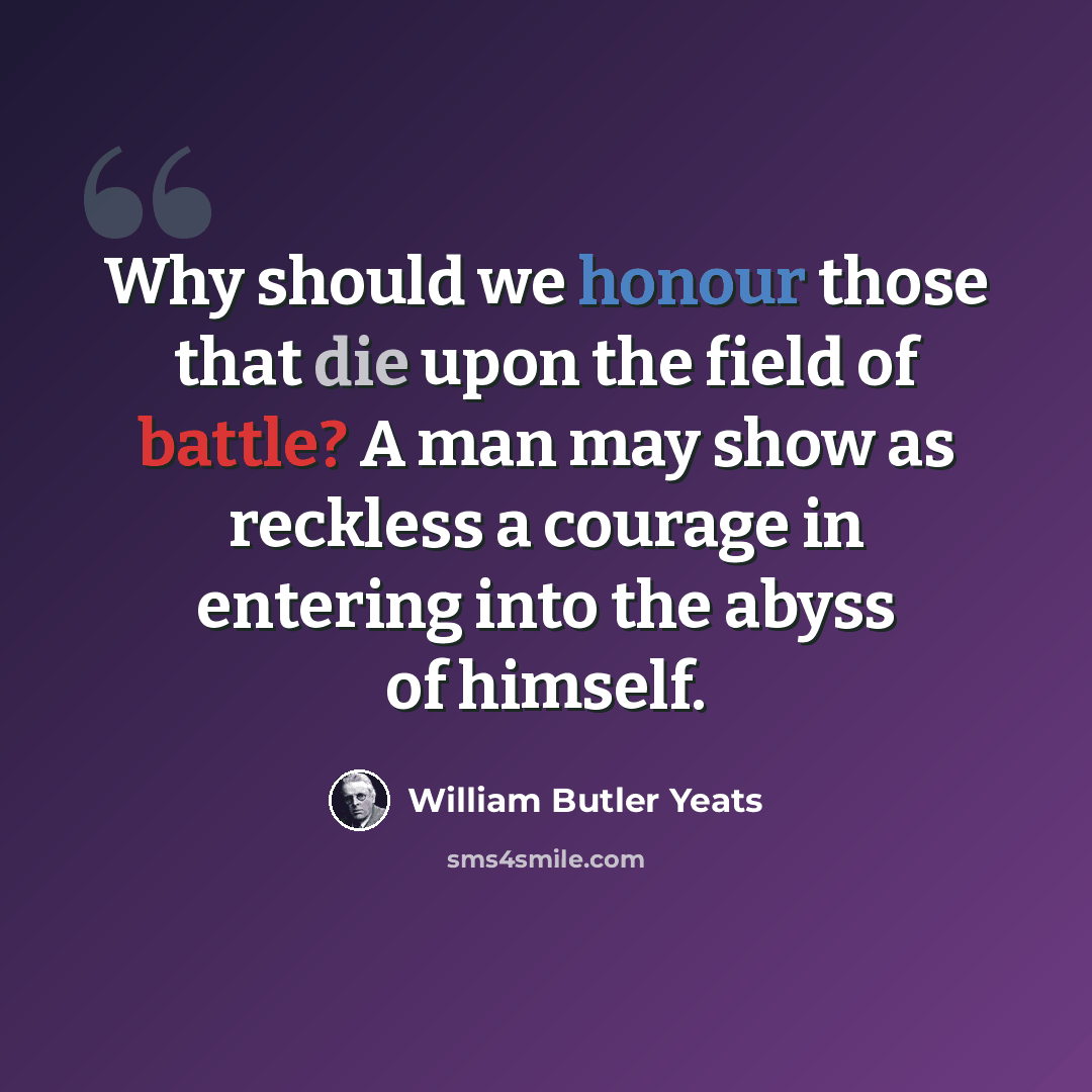 “Why should we honour those that die upon the field of battle? A man may show as reckless a courage in entering into the abyss of himself.” quote by William Butler Yeats