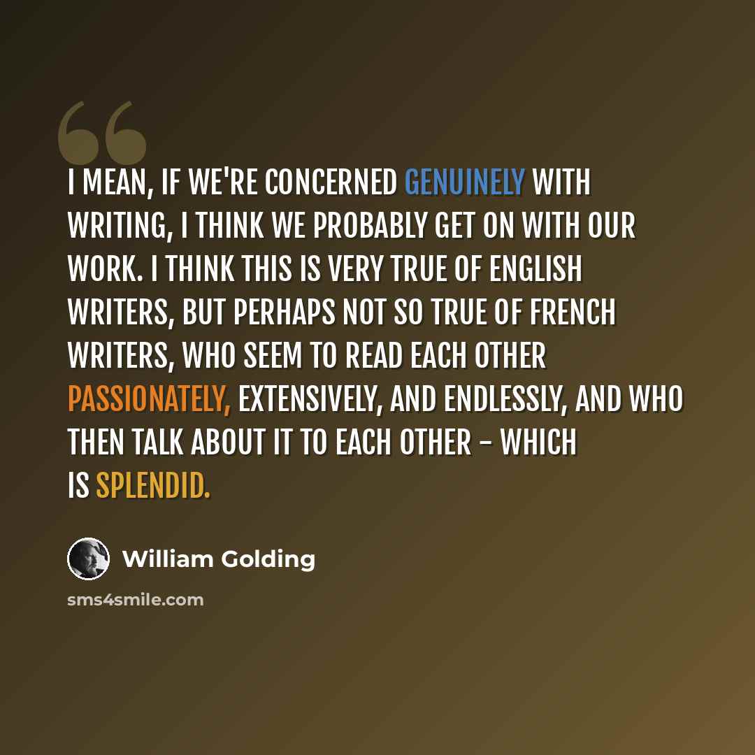 “I mean, if we're concerned genuinely with writing, I think we probably get on with our work. I think this is very true of English writers, but perhaps not so true of French writers, who seem to read each other passionately, extensively, and endlessly, and who then talk about it to each other…” quote by William Golding