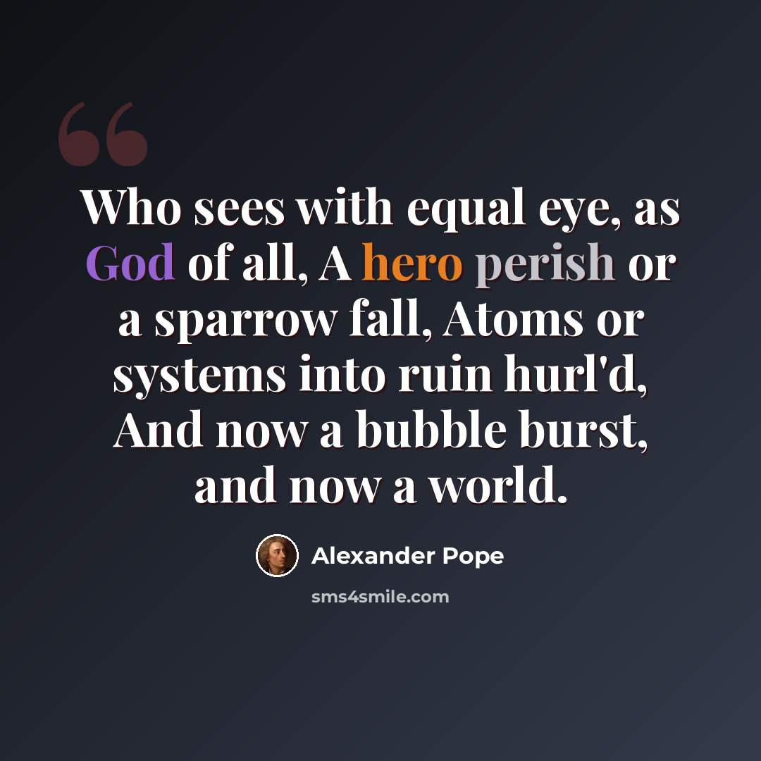 “Who sees with equal eye, as God of all, A hero perish or a sparrow fall, Atoms or systems into ruin hurl'd, And now a bubble burst, and now a world.” quote by Alexander Pope