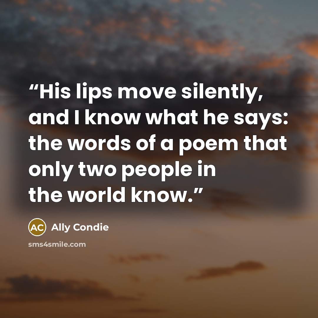 “His lips move silently, and I know what he says: the words of a poem that only two people in the world know.” quote by Ally Condie