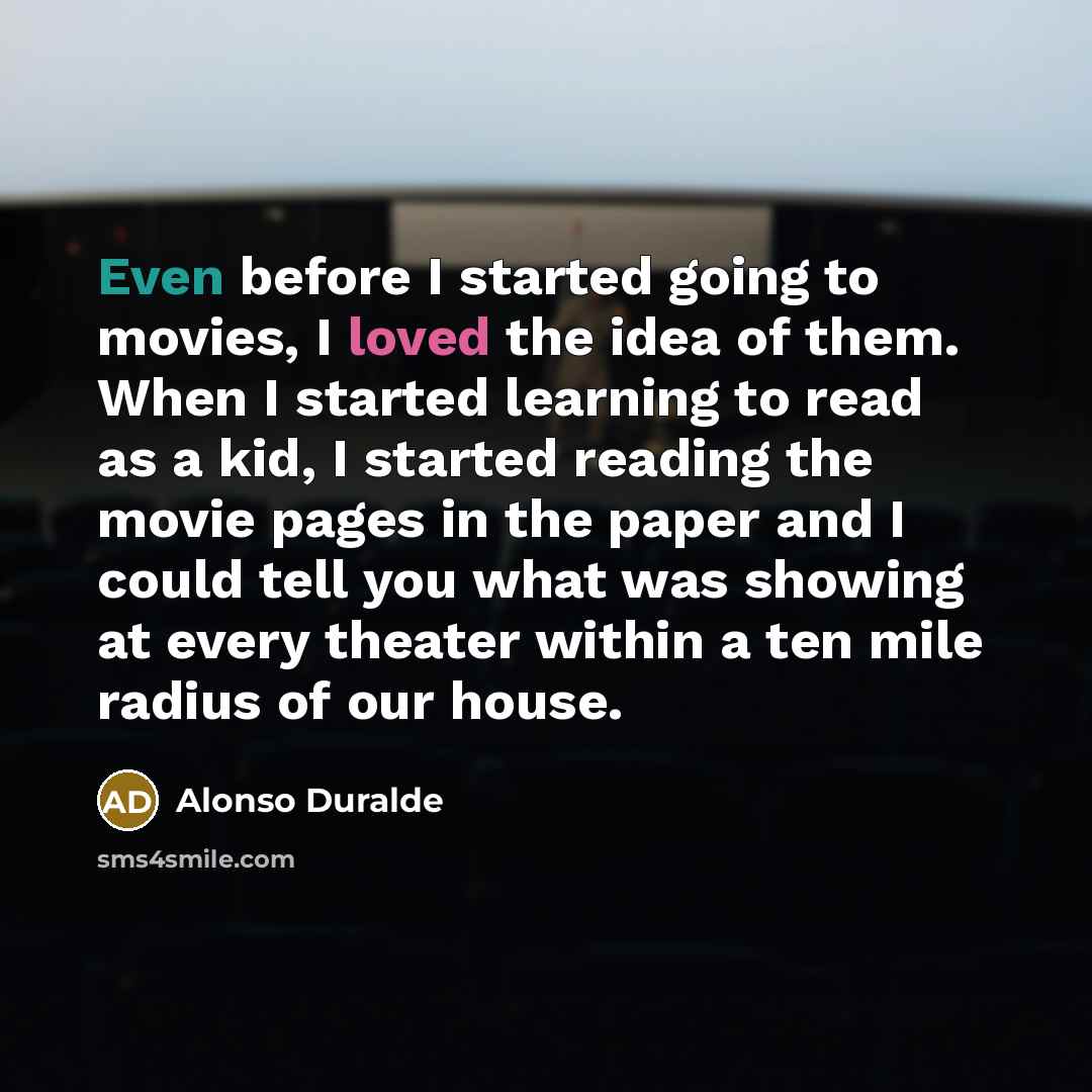 “Even before I started going to movies, I loved the idea of them. When I started learning to read as a kid, I started reading the movie pages in the paper and I could tell you what was showing at every theater within a ten mile radius of our house.” quote by Alonso Duralde