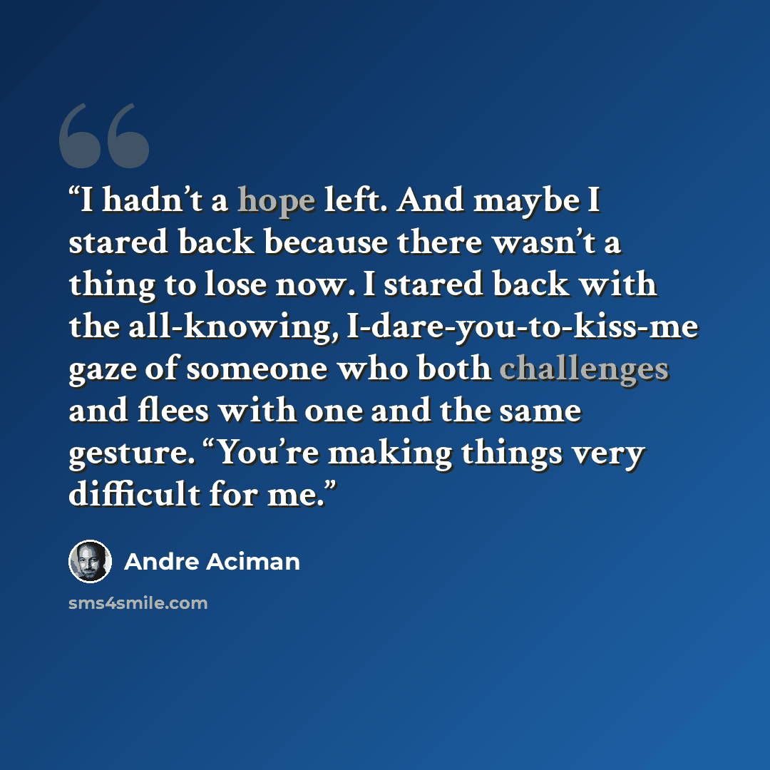“I hadn’t a hope left. And maybe I stared back because there wasn’t a thing to lose now. I stared back with the all-knowing, I-dare-you-to-kiss-me gaze of someone who both challenges and flees with one and the same gesture. “You’re making things very difficult for me.” quote by André Aciman