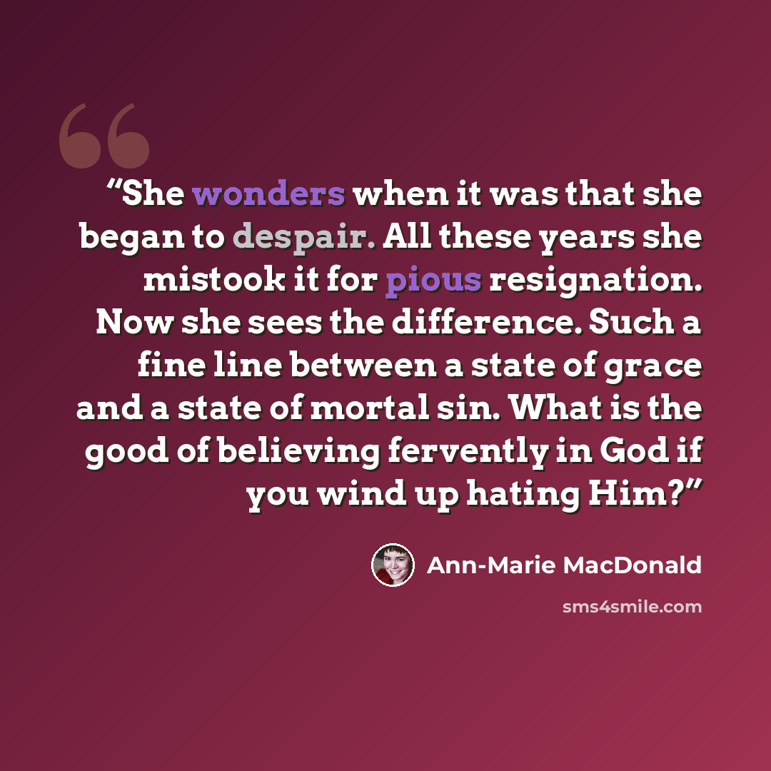 “She wonders when it was that she began to despair. All these years she mistook it for pious resignation. Now she sees the difference. Such a fine line between a state of grace and a state of mortal sin. What is the good of believing fervently in God if you wind up hating Him?” quote by Ann-Marie MacDonald