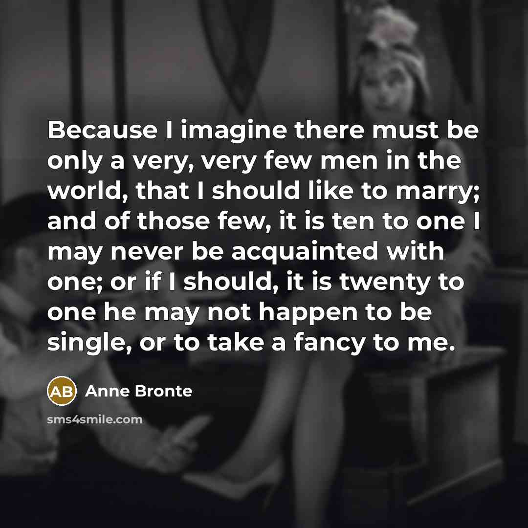 “Because I imagine there must be only a very, very few men in the world, that I should like to marry; and of those few, it is ten to one I may never be acquainted with one; or if I should, it is twenty to one he may not happen to be single, or to take a fancy to me.” quote by Anne Bronte