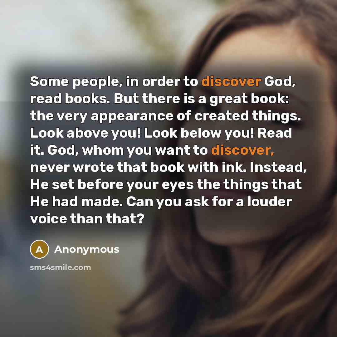 “Some people, in order to discover God, read books. But there is a great book: the very appearance of created things. Look above you! Look below you! Read it. God, whom you want to discover, never wrote that book with ink. Instead, He set before your eyes the things that He had made. Can you ask…” quote by Anonymous