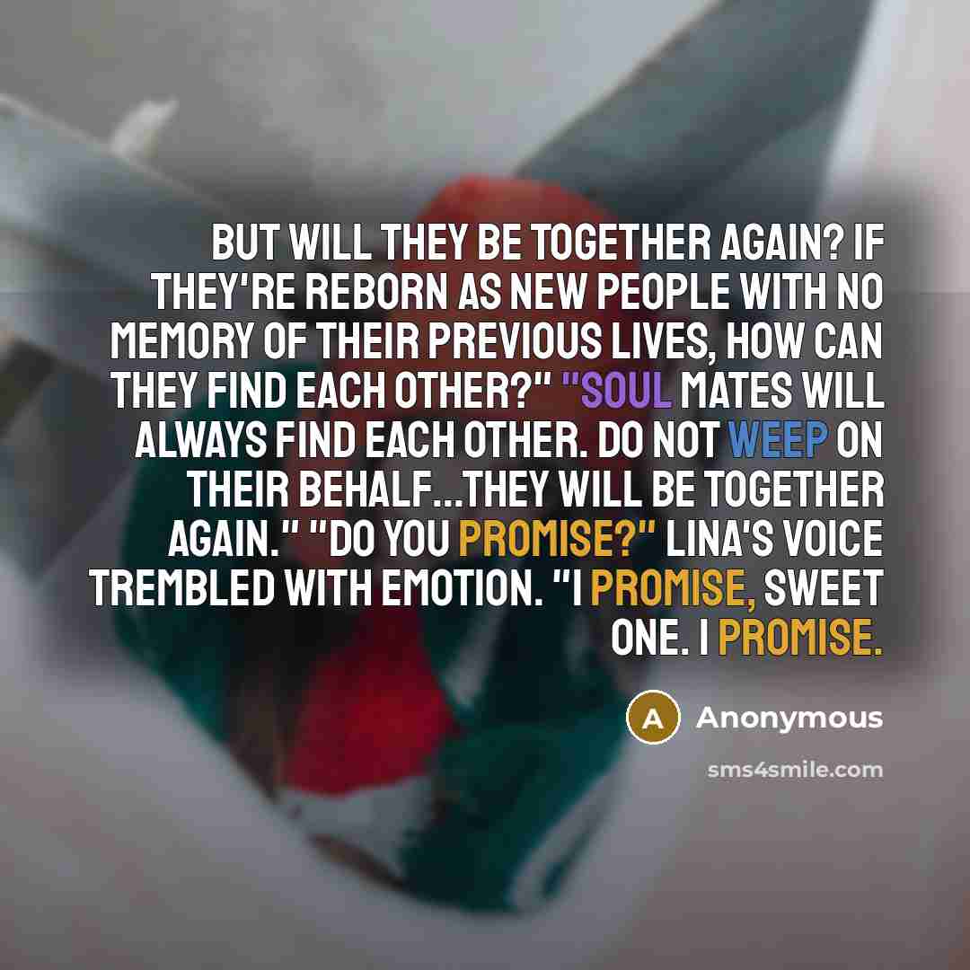 “But will they be together again? If they're reborn as new people with no memory of their previous lives, how can they find each other?" "Soul mates will always find each other. Do not weep on their behalf...they will be together again." "Do you promise?" Lina's voice trembled with emotion. "I…” quote by Anonymous