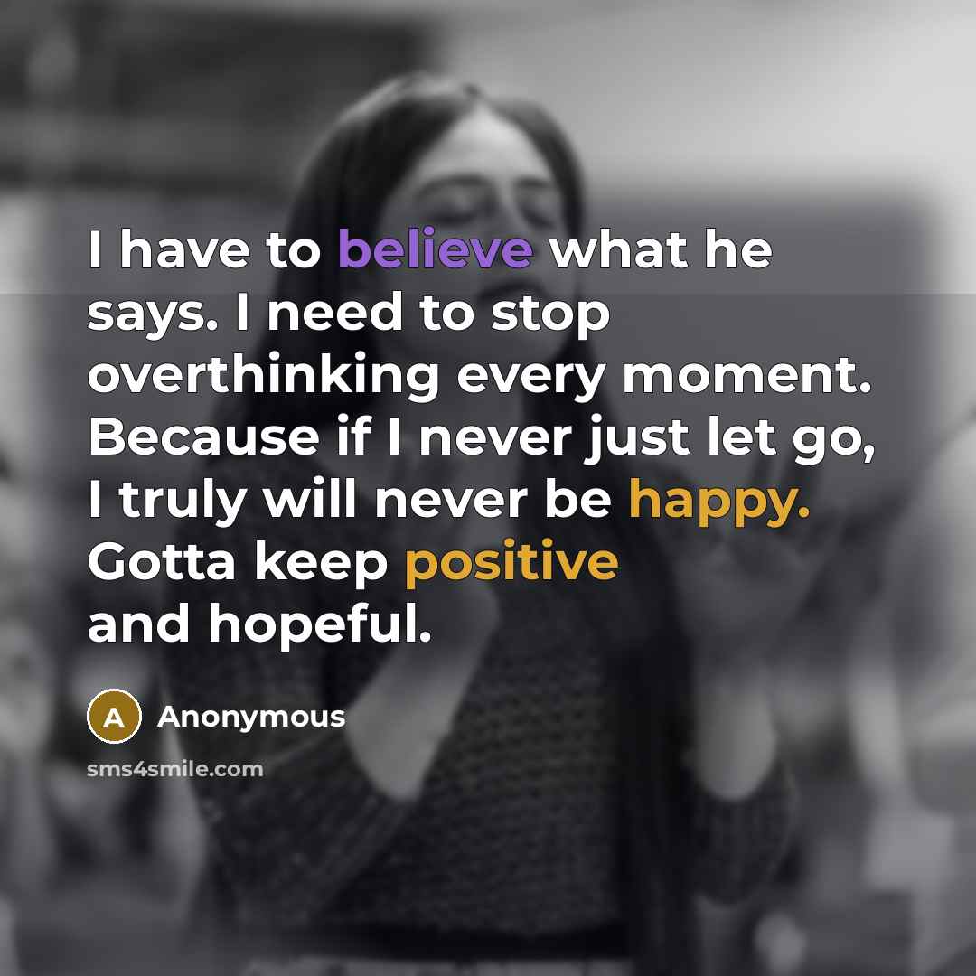 “I have to believe what he says. I need to stop overthinking every moment. Because if I never just let go, I truly will never be happy. Gotta keep positive and hopeful.” quote by Anonymous