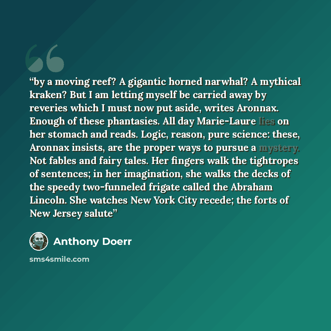 “by a moving reef? A gigantic horned narwhal? A mythical kraken? But I am letting myself be carried away by reveries which I must now put aside, writes Aronnax. Enough of these phantasies. All day Marie-Laure lies on her stomach and reads. Logic, reason, pure science: these, Aronnax insists, are…” quote by Anthony Doerr