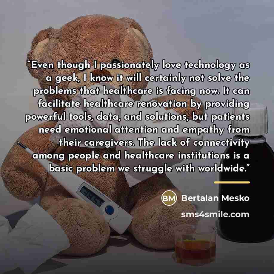 “Even though I passionately love technology as a geek, I know it will certainly not solve the problems that healthcare is facing now. It can facilitate healthcare renovation by providing powerful tools, data, and solutions, but patients need emotional attention and empathy from their caregivers…” quote by Bertalan Mesko