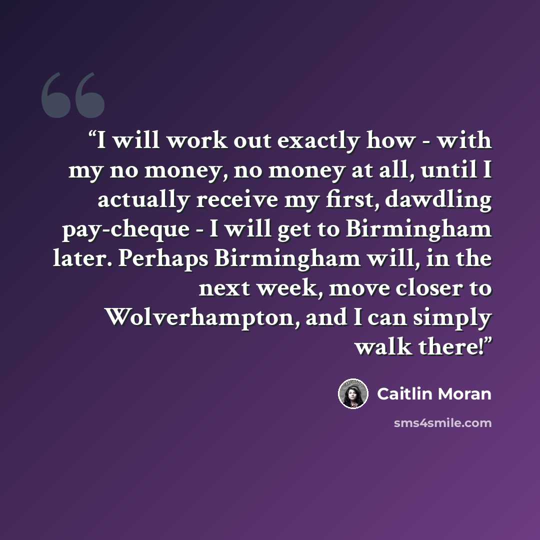 “I will work out exactly how - with my no money, no money at all, until I actually receive my first, dawdling pay-cheque - I will get to Birmingham later. Perhaps Birmingham will, in the next week, move closer to Wolverhampton, and I can simply walk there!” quote by Caitlin Moran