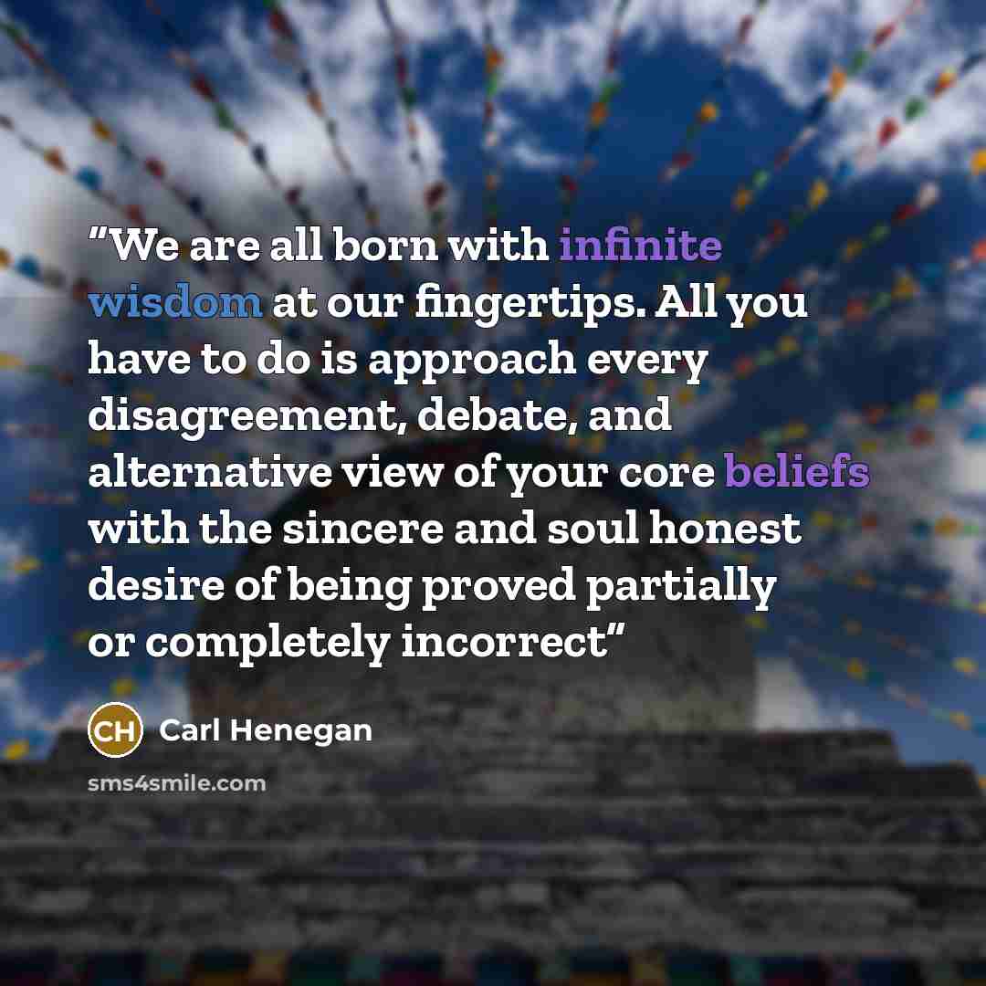 “We are all born with infinite wisdom at our fingertips. All you have to do is approach every disagreement, debate, and alternative view of your core beliefs with the sincere and soul honest desire of being proved partially or completely incorrect” quote by Carl Henegan
