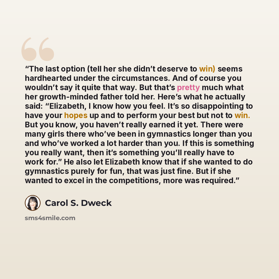 “The last option (tell her she didn’t deserve to win) seems hardhearted under the circumstances. And of course you wouldn’t say it quite that way. But that’s pretty much what her growth-minded father told her. Here’s what he actually said: “Elizabeth, I know how you feel. It’s so disappointing to…” quote by Carol S. Dweck