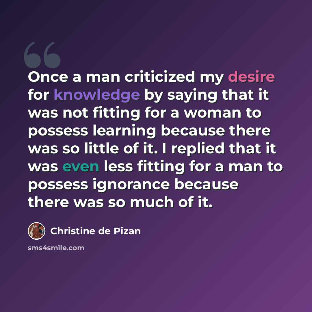 “Once a man criticized my desire for knowledge by saying that it was not fitting for a woman to possess learning because there was so little of it. I replied that it was even less fitting for a man to possess ignorance because there was so much of it.” quote by Christine de Pizan