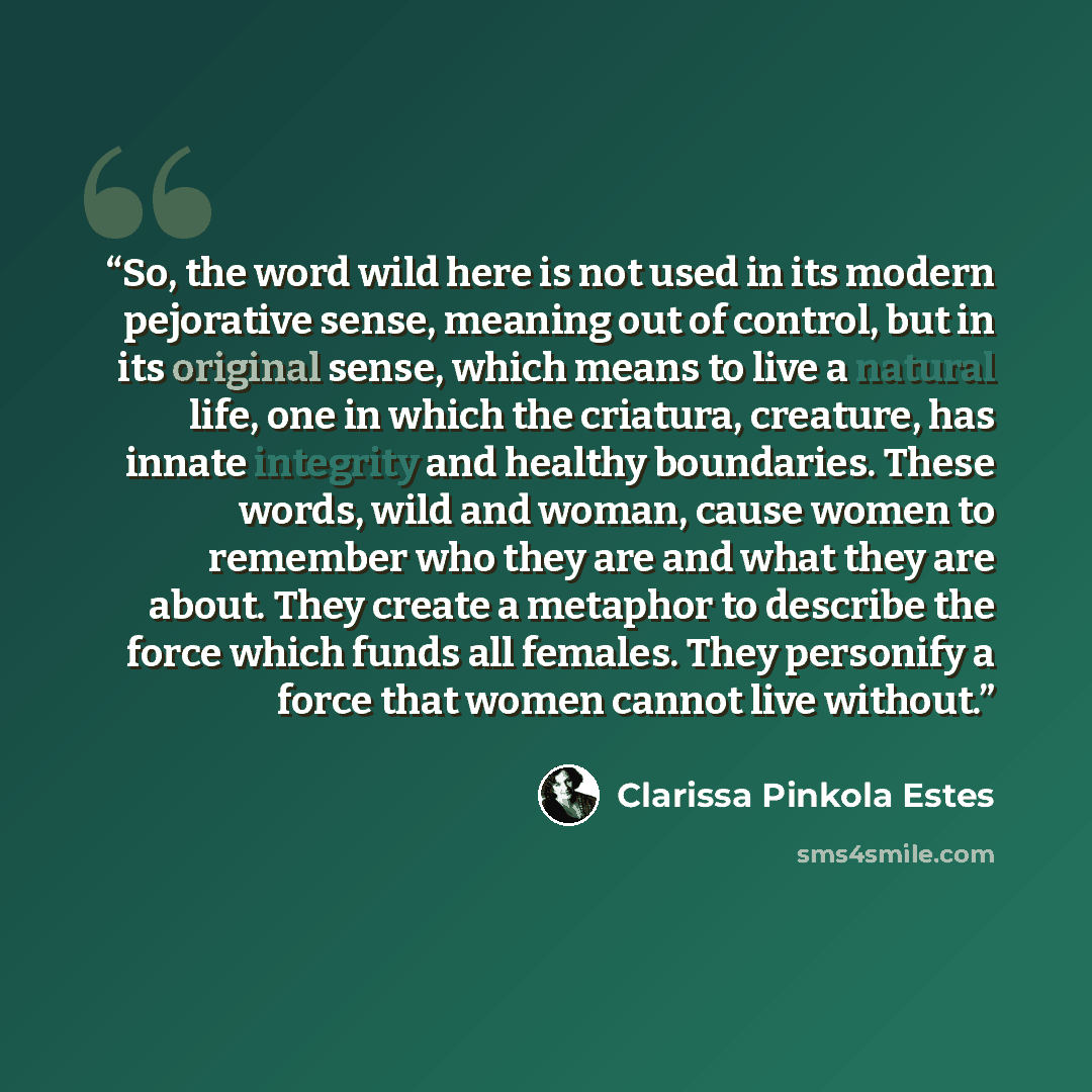 “So, the word wild here is not used in its modern pejorative sense, meaning out of control, but in its original sense, which means to live a natural life, one in which the criatura, creature, has innate integrity and healthy boundaries. These words, wild and woman, cause women to remember who they…” quote by Clarissa Pinkola Estés