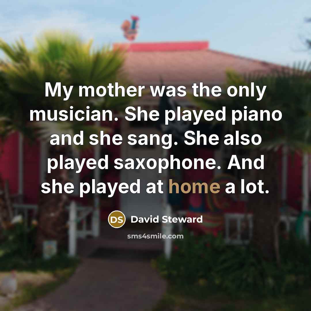 “My mother was the only musician. She played piano and she sang. She also played saxophone. And she played at home a lot.” quote by David Steward
