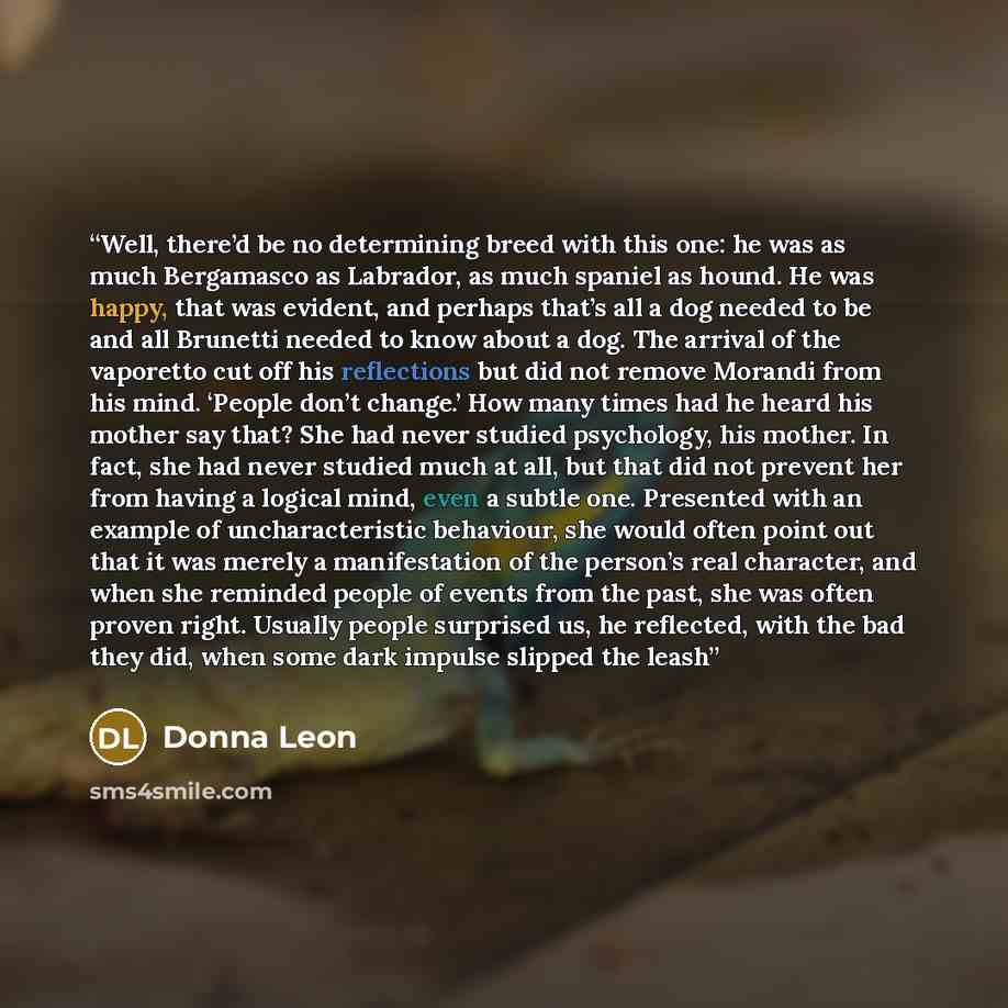 “Well, there’d be no determining breed with this one: he was as much Bergamasco as Labrador, as much spaniel as hound. He was happy, that was evident, and perhaps that’s all a dog needed to be and all Brunetti needed to know about a dog. The arrival of the vaporetto cut off his reflections but did…” quote by Donna Leon