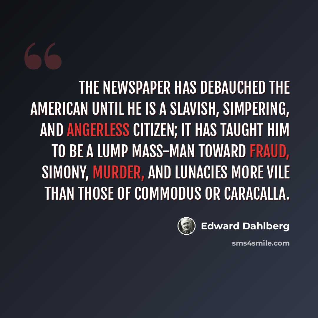 “The newspaper has debauched the American until he is a slavish, simpering, and angerless citizen; it has taught him to be a lump mass-man toward fraud, simony, murder, and lunacies more vile than those of Commodus or Caracalla.” quote by Edward Dahlberg