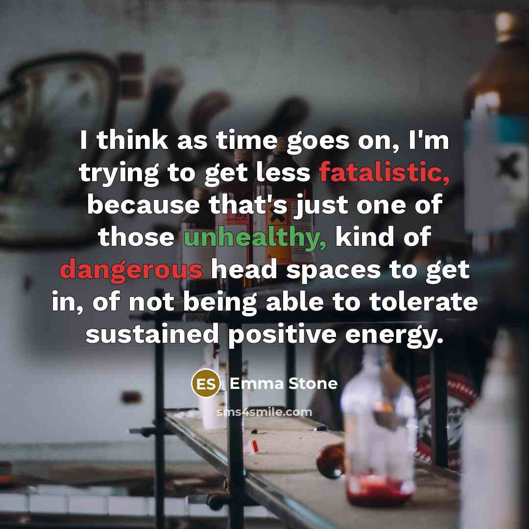 “I think as time goes on, I'm trying to get less fatalistic, because that's just one of those unhealthy, kind of dangerous head spaces to get in, of not being able to tolerate sustained positive energy.” quote by Emma Stone