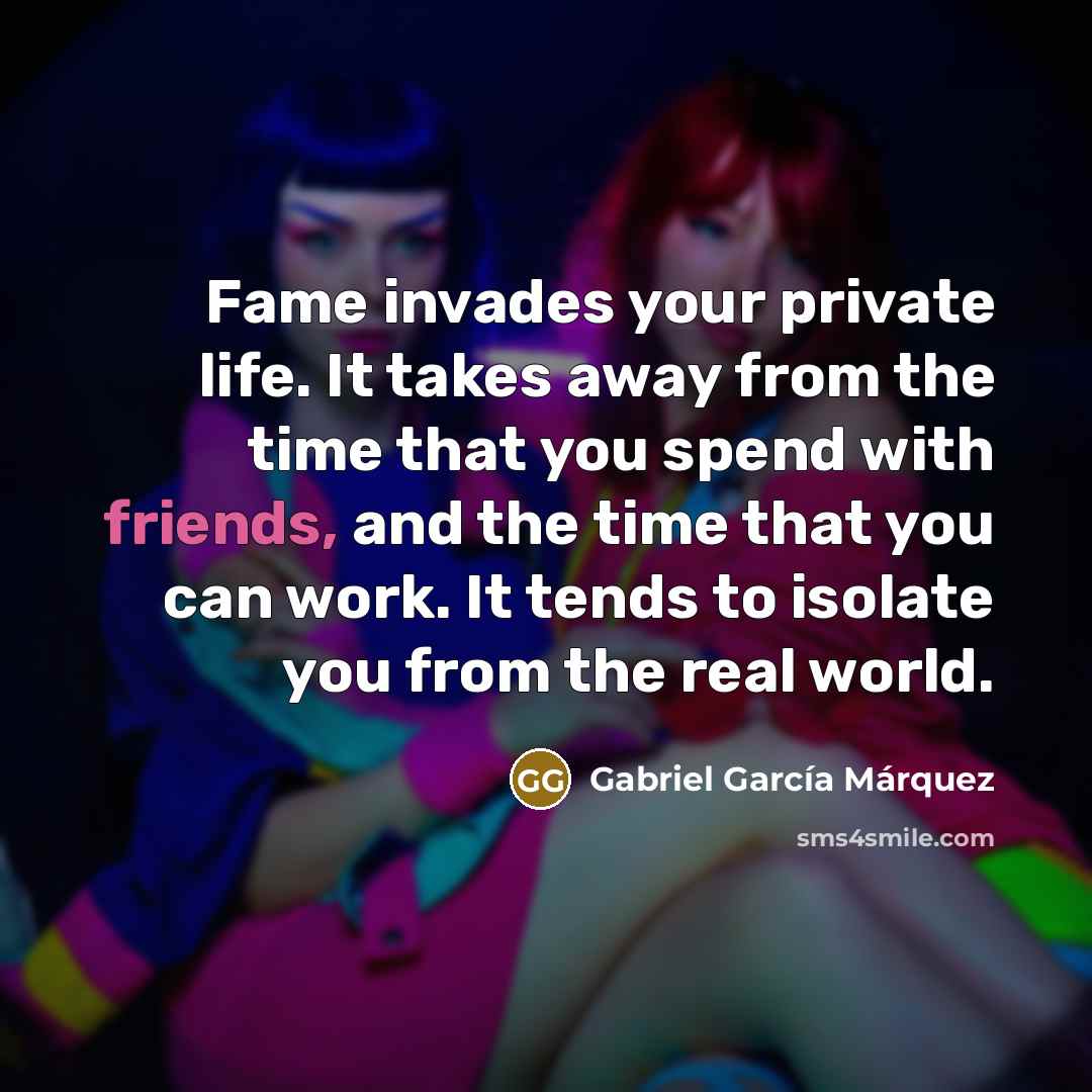 “Fame invades your private life. It takes away from the time that you spend with friends, and the time that you can work. It tends to isolate you from the real world.” quote by Gabriel Garcia Marquez