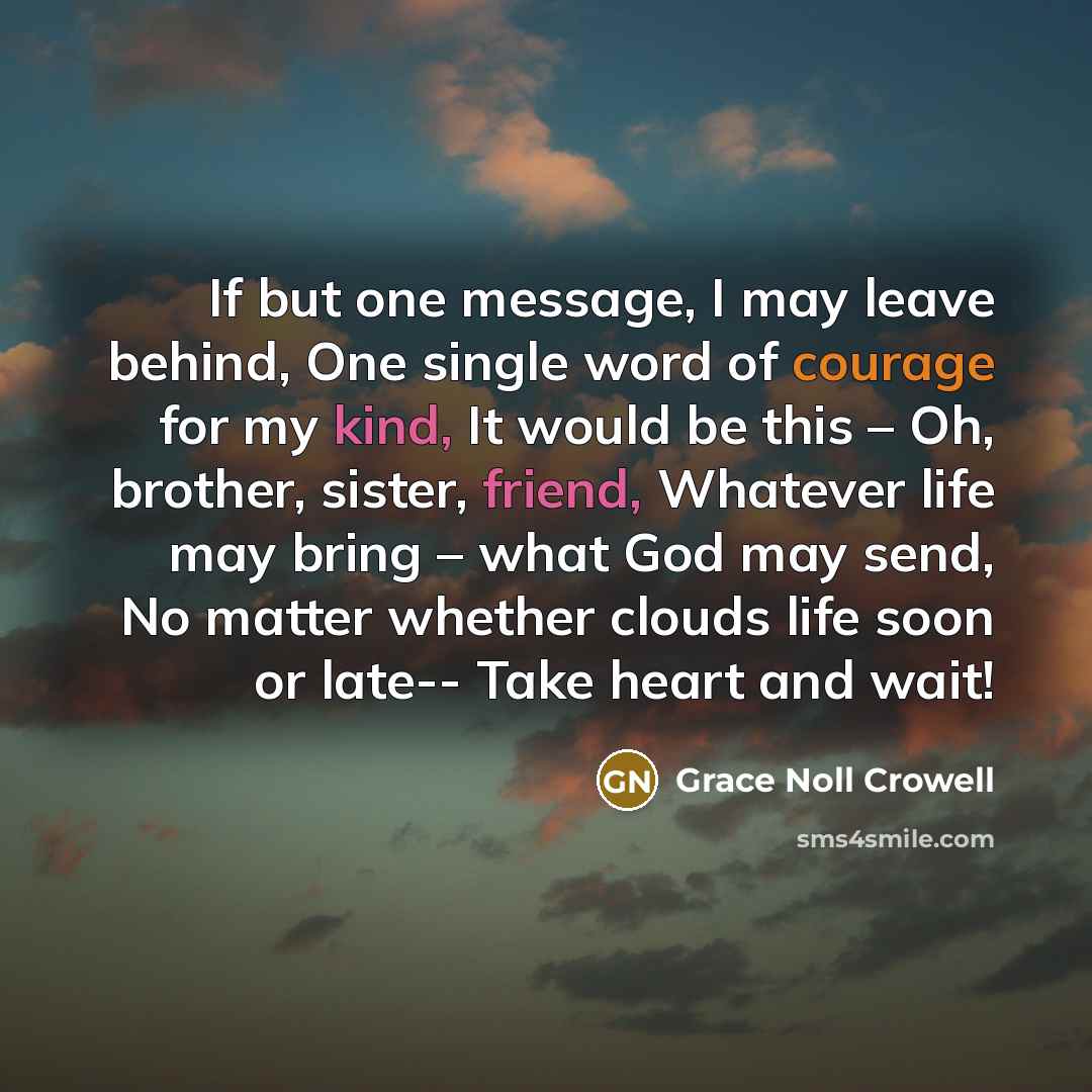 “If but one message, I may leave behind, One single word of courage for my kind, It would be this – Oh, brother, sister, friend, Whatever life may bring – what God may send, No matter whether clouds life soon or late-- Take heart and wait!” quote by Grace Noll Crowell