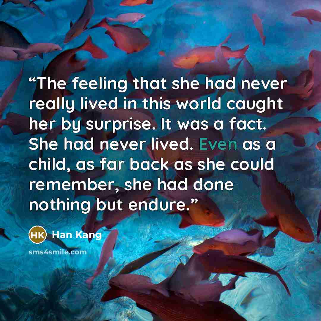 “The feeling that she had never really lived in this world caught her by surprise. It was a fact. She had never lived. Even as a child, as far back as she could remember, she had done nothing but endure.” quote by Han Kang