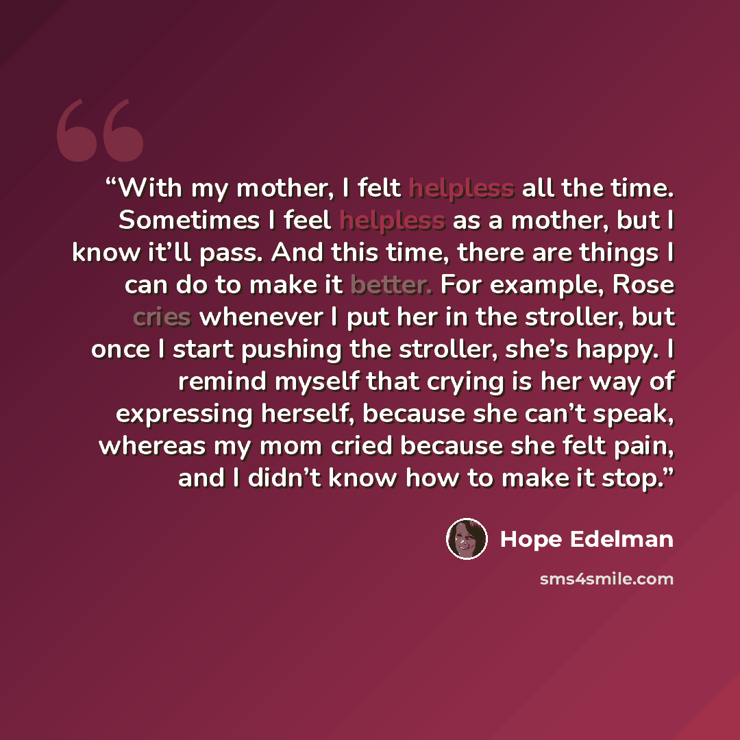 “With my mother, I felt helpless all the time. Sometimes I feel helpless as a mother, but I know it’ll pass. And this time, there are things I can do to make it better. For example, Rose cries whenever I put her in the stroller, but once I start pushing the stroller, she’s happy. I remind myself…” quote by Hope Edelman