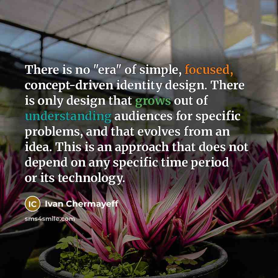 “There is no "era" of simple, focused, concept-driven identity design. There is only design that grows out of understanding audiences for specific problems, and that evolves from an idea. This is an approach that does not depend on any specific time period or its technology.” quote by Ivan Chermayeff