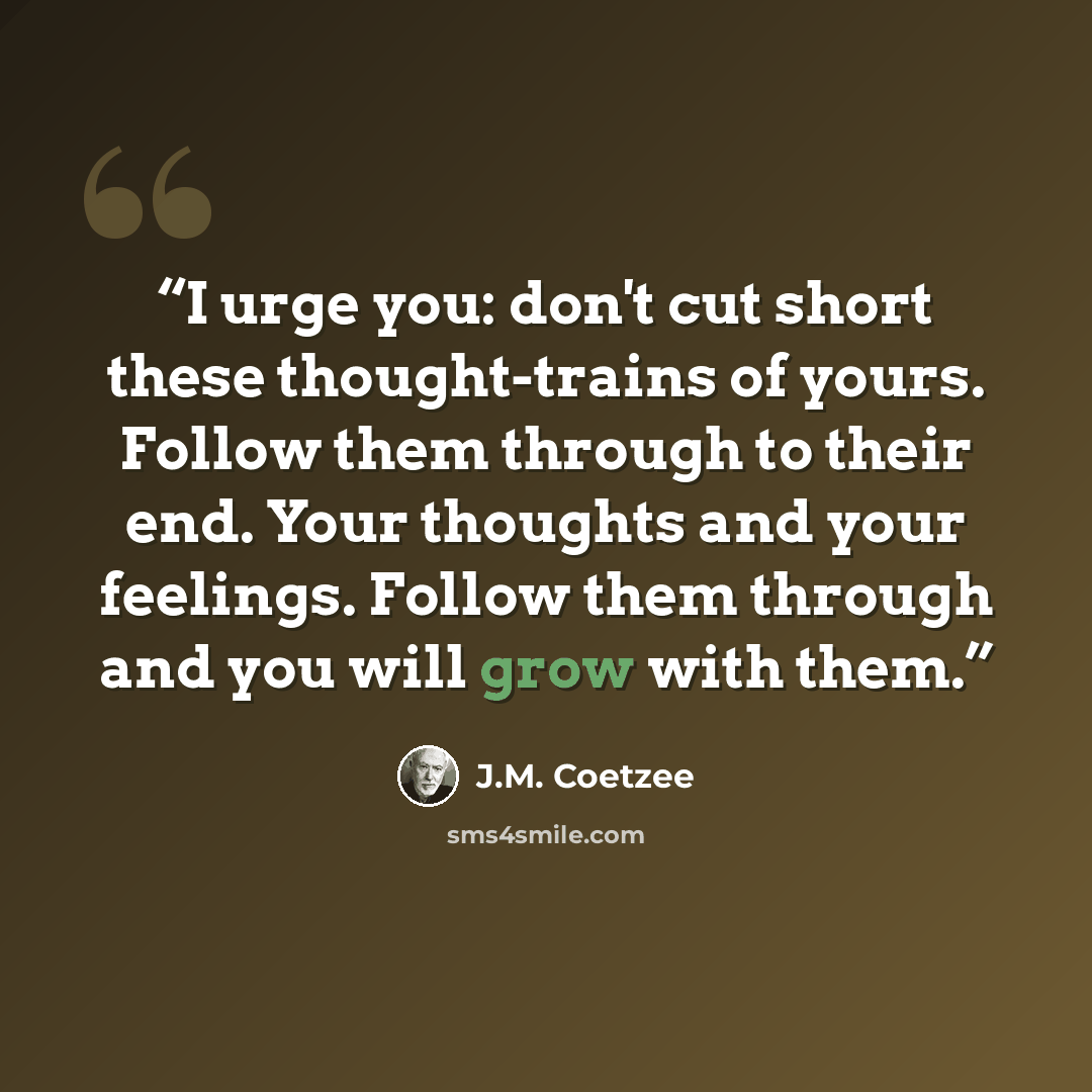 “I urge you: don't cut short these thought-trains of yours. Follow them through to their end. Your thoughts and your feelings. Follow them through and you will grow with them.” quote by J.M. Coetzee