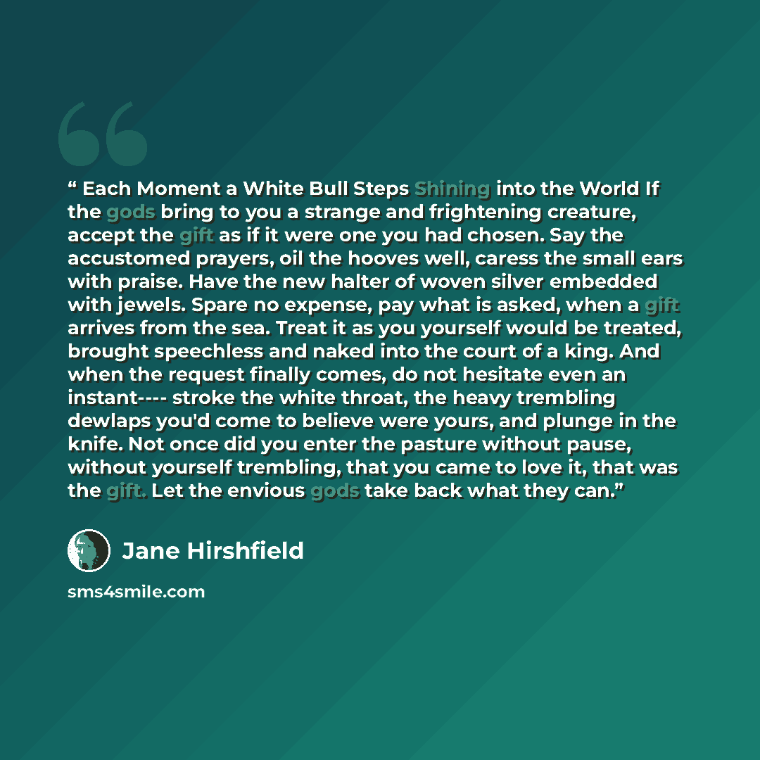 “Each Moment a White Bull Steps Shining into the World If the gods bring to you a strange and frightening creature, accept the gift as if it were one you had chosen. Say the accustomed prayers, oil the hooves well, caress the small ears with praise. Have the new halter of woven silver embedded with…” quote by Jane Hirshfield