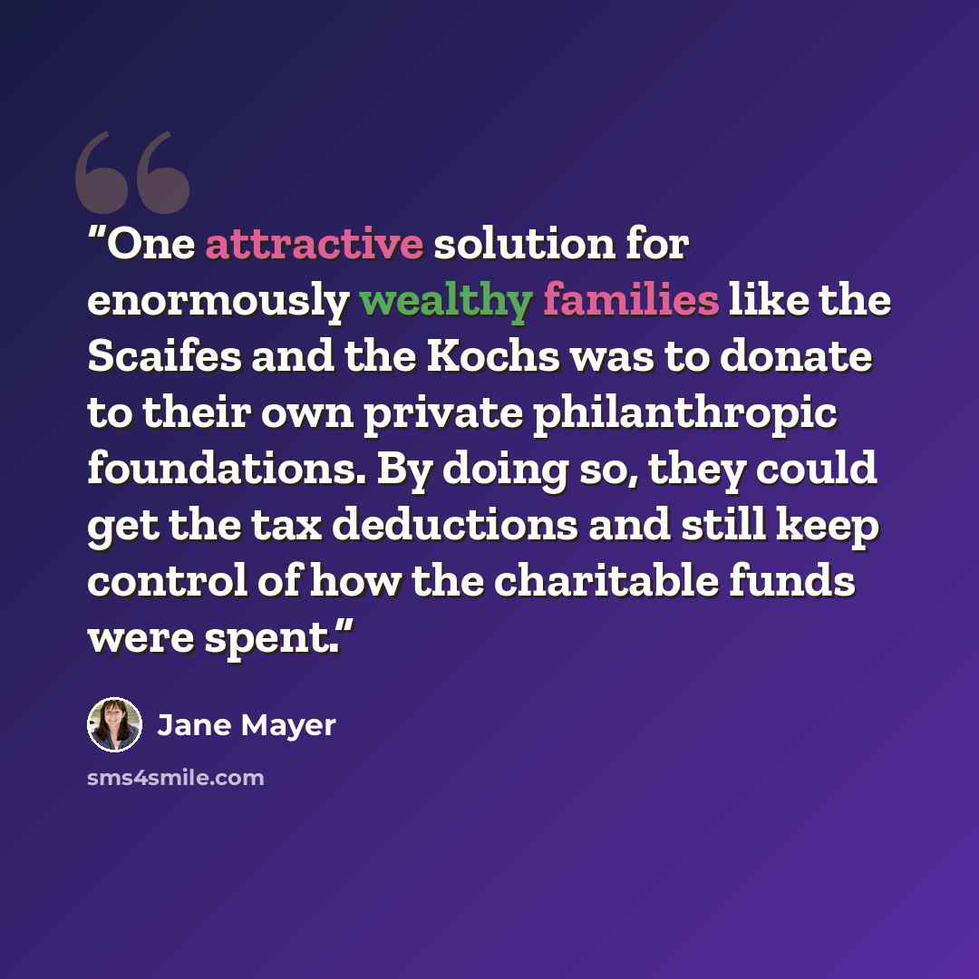 “One attractive solution for enormously wealthy families like the Scaifes and the Kochs was to donate to their own private philanthropic foundations. By doing so, they could get the tax deductions and still keep control of how the charitable funds were spent.” quote by Jane Mayer