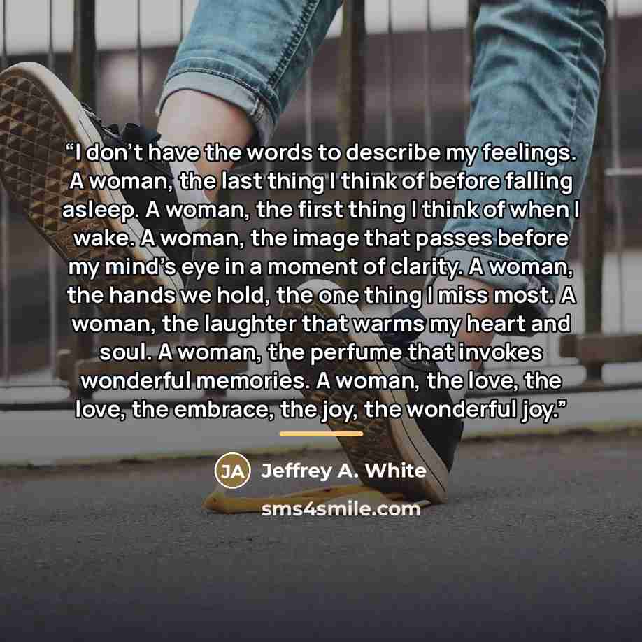“I don't have the words to describe my feelings. A woman, the last thing I think of before falling asleep. A woman, the first thing I think of when I wake. A woman, the image that passes before my mind's eye in a moment of clarity. A woman, the hands we hold, the one thing I miss most. A woman, the…” quote by Jeffrey A. White