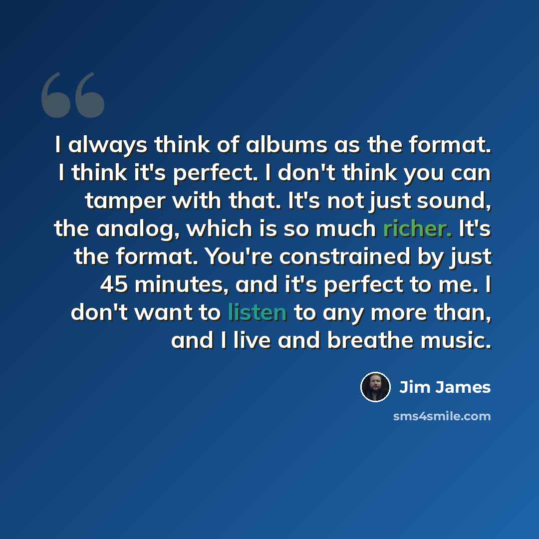 “I always think of albums as the format. I think it's perfect. I don't think you can tamper with that. It's not just sound, the analog, which is so much richer. It's the format. You're constrained by just 45 minutes, and it's perfect to me. I don't want to listen to any more than, and I live and…” quote by Jim James