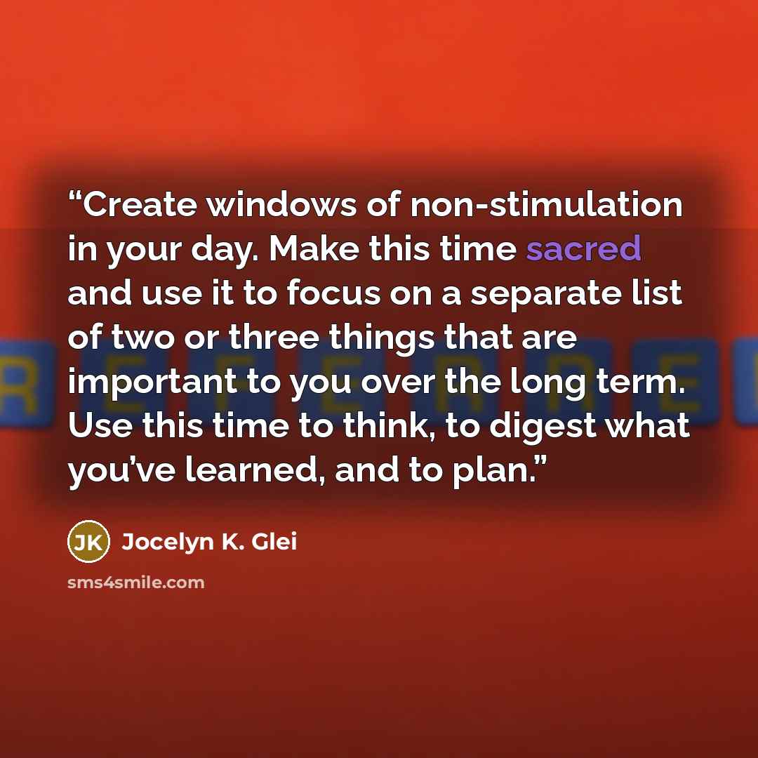 “Create windows of non-stimulation in your day. Make this time sacred and use it to focus on a separate list of two or three things that are important to you over the long term. Use this time to think, to digest what you’ve learned, and to plan.” quote by Jocelyn K. Glei