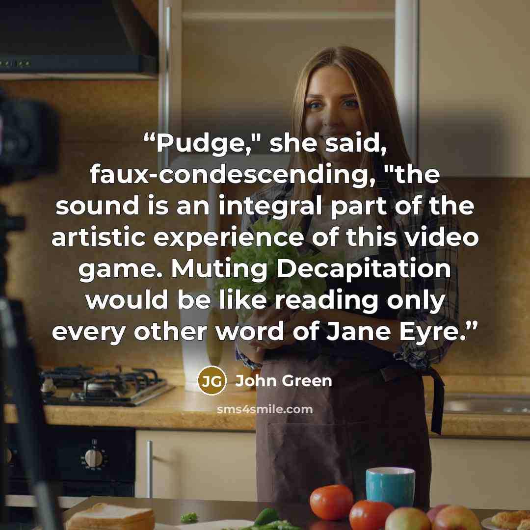 “Pudge," she said, faux-condescending, "the sound is an integral part of the artistic experience of this video game. Muting Decapitation would be like reading only every other word of Jane Eyre.” quote by John Green