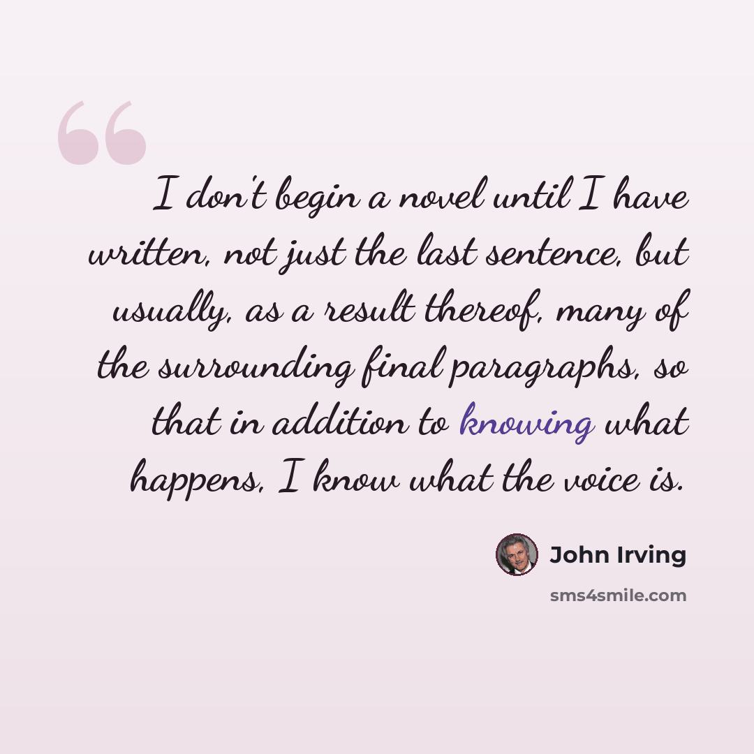 “I don't begin a novel until I have written, not just the last sentence, but usually, as a result thereof, many of the surrounding final paragraphs, so that in addition to knowing what happens, I know what the voice is.” quote by John Irving