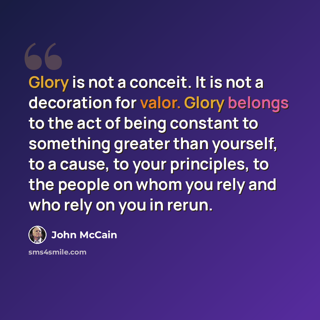 “Glory is not a conceit. It is not a decoration for valor. Glory belongs to the act of being constant to something greater than yourself, to a cause, to your principles, to the people on whom you rely and who rely on you in rerun.” quote by John McCain