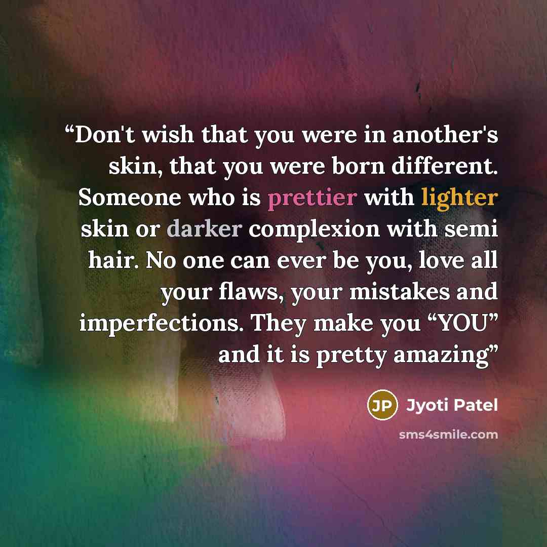 “Don't wish that you were in another's skin, that you were born different. Someone who is prettier with lighter skin or darker complexion with semi hair. No one can ever be you, love all your flaws, your mistakes and imperfections. They make you “YOU” and it is pretty amazing” quote by Jyoti Patel