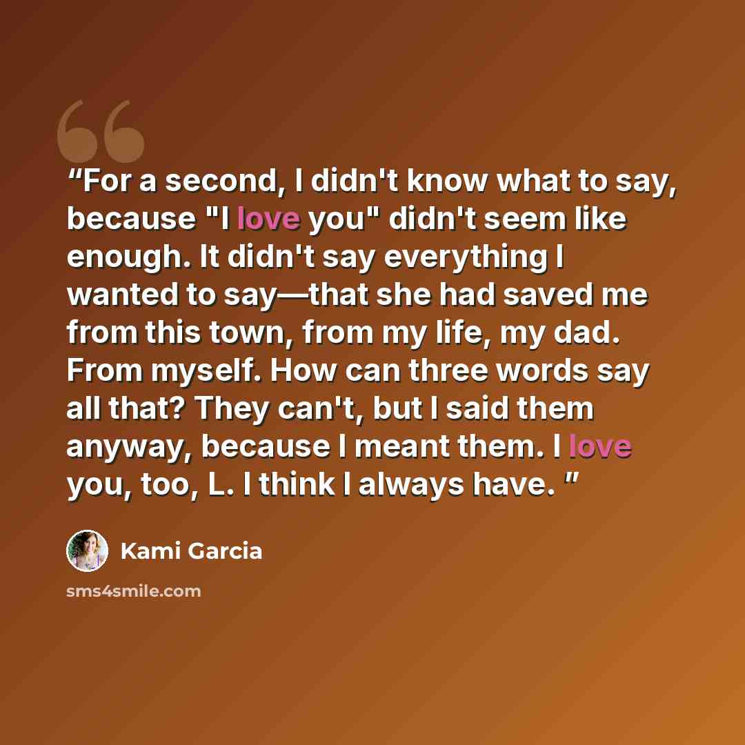 “For a second, I didn't know what to say, because "I love you" didn't seem like enough. It didn't say everything I wanted to say—that she had saved me from this town, from my life, my dad. From myself. How can three words say all that? They can't, but I said them anyway, because I meant them. I…” quote by Kami Garcia