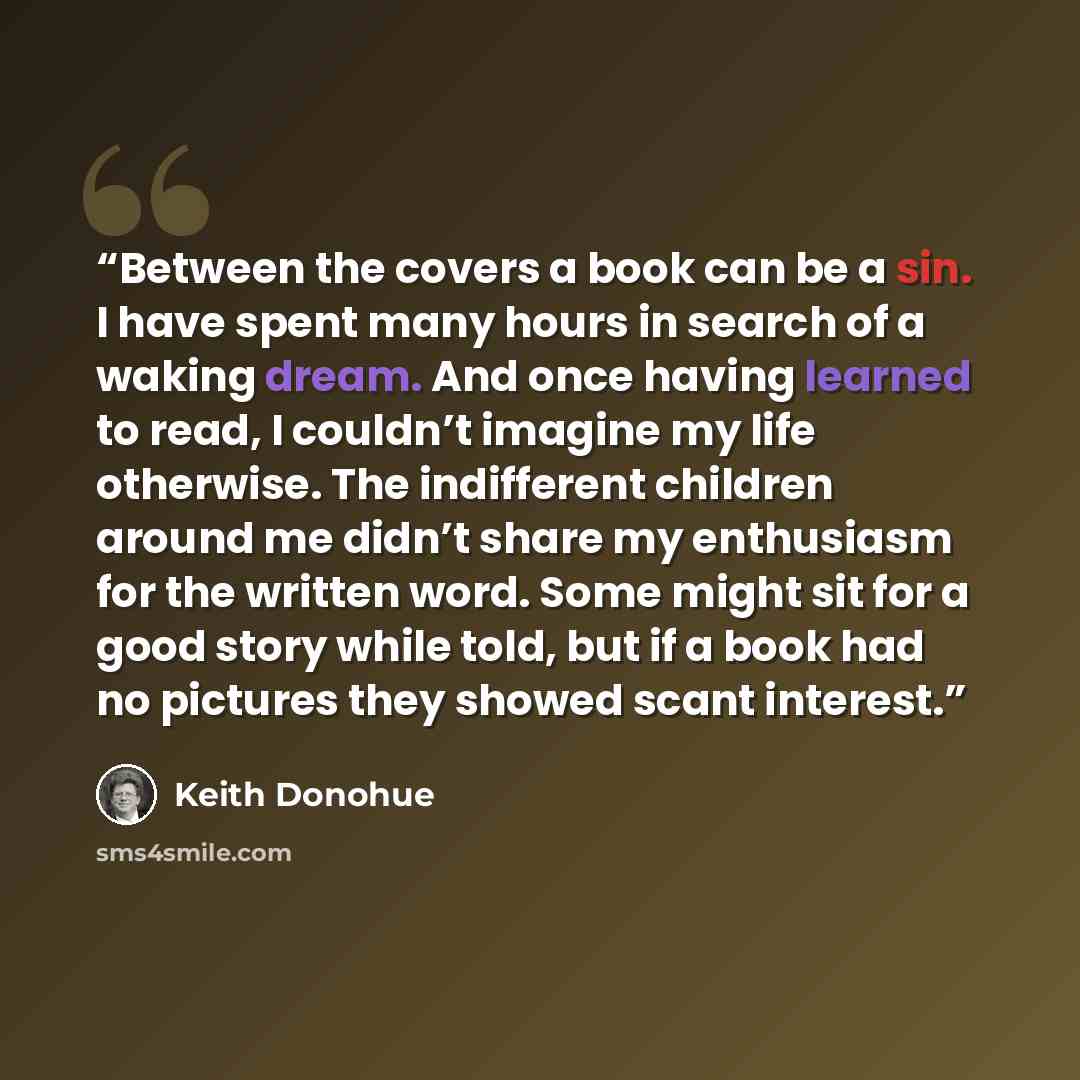 “Between the covers a book can be a sin. I have spent many hours in search of a waking dream. And once having learned to read, I couldn’t imagine my life otherwise. The indifferent children around me didn’t share my enthusiasm for the written word. Some might sit for a good story while told, but if…” quote by Keith Donohue