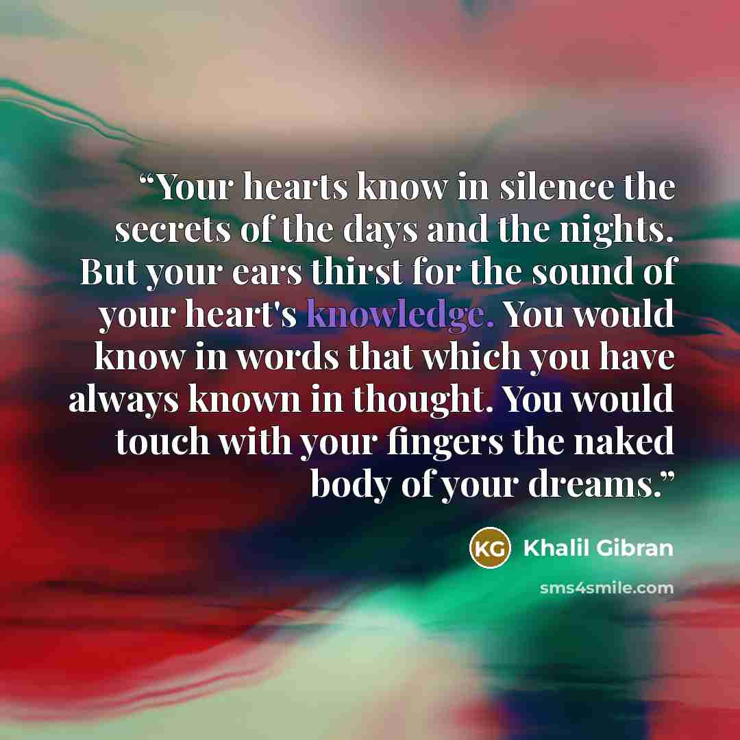 “Your hearts know in silence the secrets of the days and the nights. But your ears thirst for the sound of your heart's knowledge. You would know in words that which you have always known in thought. You would touch with your fingers the naked body of your dreams.” quote by Khalil Gibran