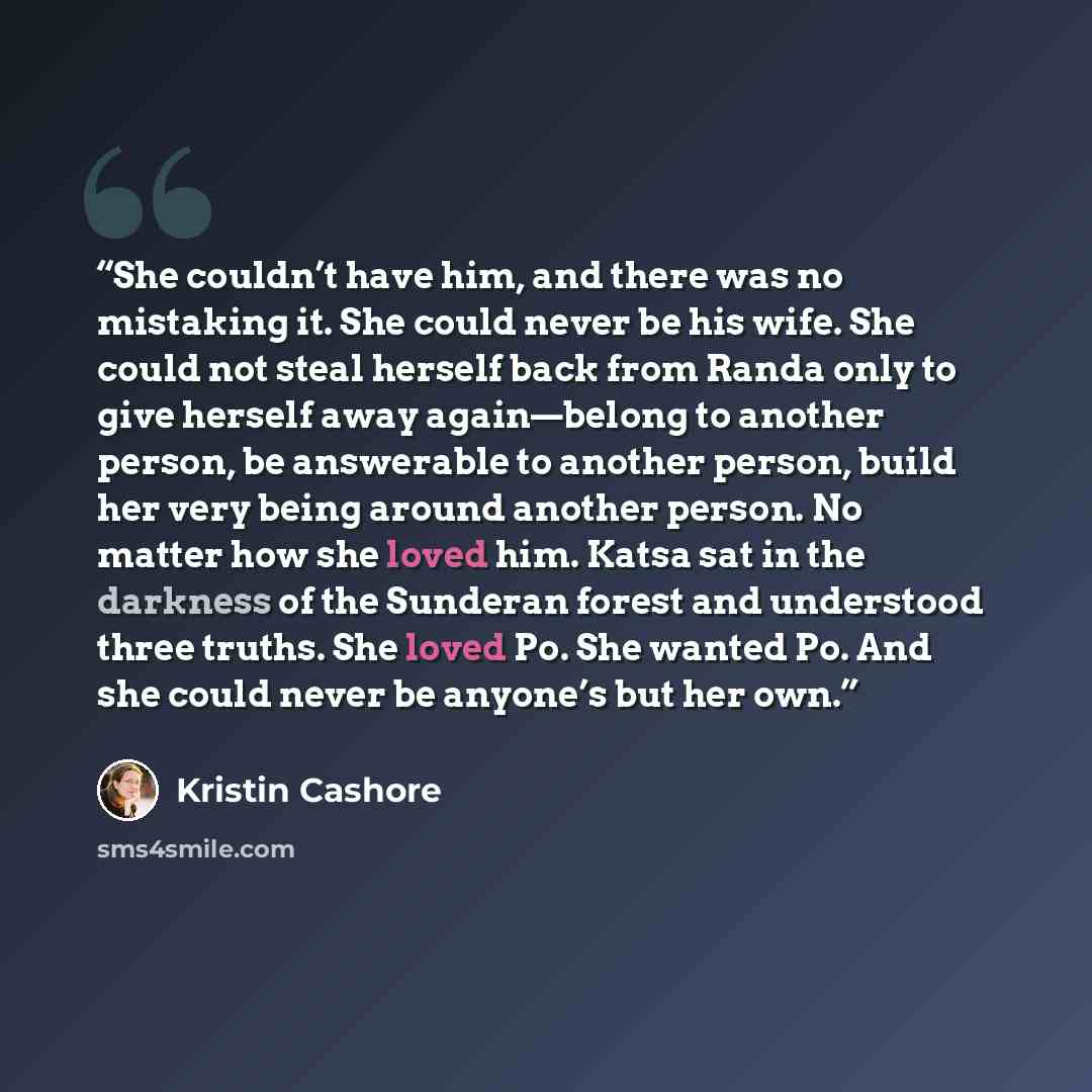 “She couldn’t have him, and there was no mistaking it. She could never be his wife. She could not steal herself back from Randa only to give herself away again—belong to another person, be answerable to another person, build her very being around another person. No matter how she loved him. Katsa…” quote by Kristin Cashore