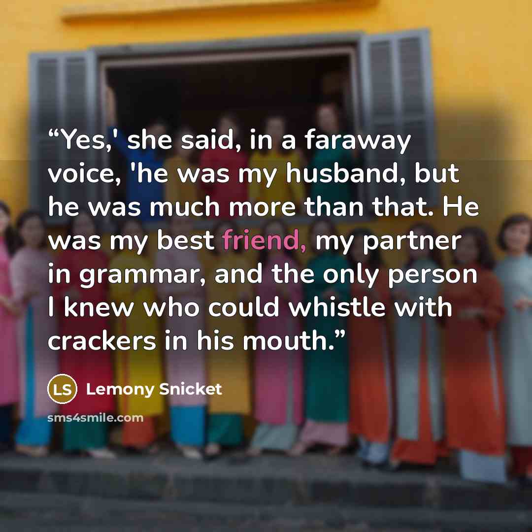 “Yes,' she said, in a faraway voice, 'he was my husband, but he was much more than that. He was my best friend, my partner in grammar, and the only person I knew who could whistle with crackers in his mouth.” quote by Lemony Snicket