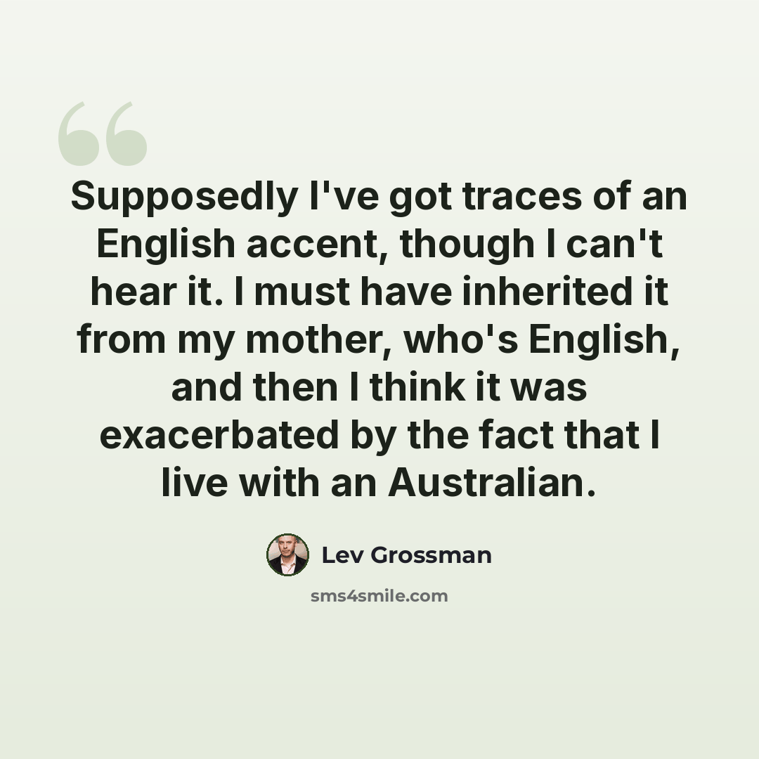 “Supposedly I've got traces of an English accent, though I can't hear it. I must have inherited it from my mother, who's English, and then I think it was exacerbated by the fact that I live with an Australian.” quote by Lev Grossman