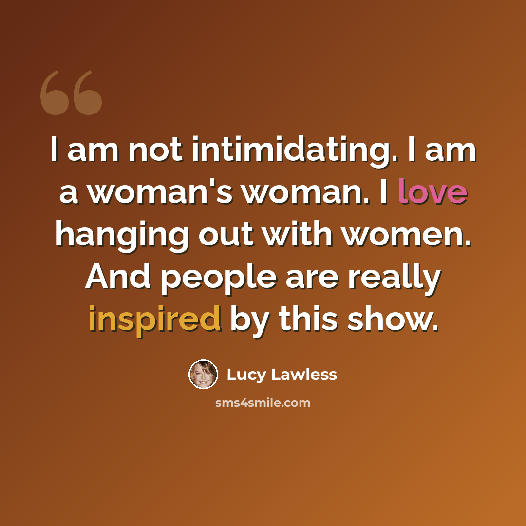 “I am not intimidating. I am a woman's woman. I love hanging out with women. And people are really inspired by this show.” quote by Lucy Lawless