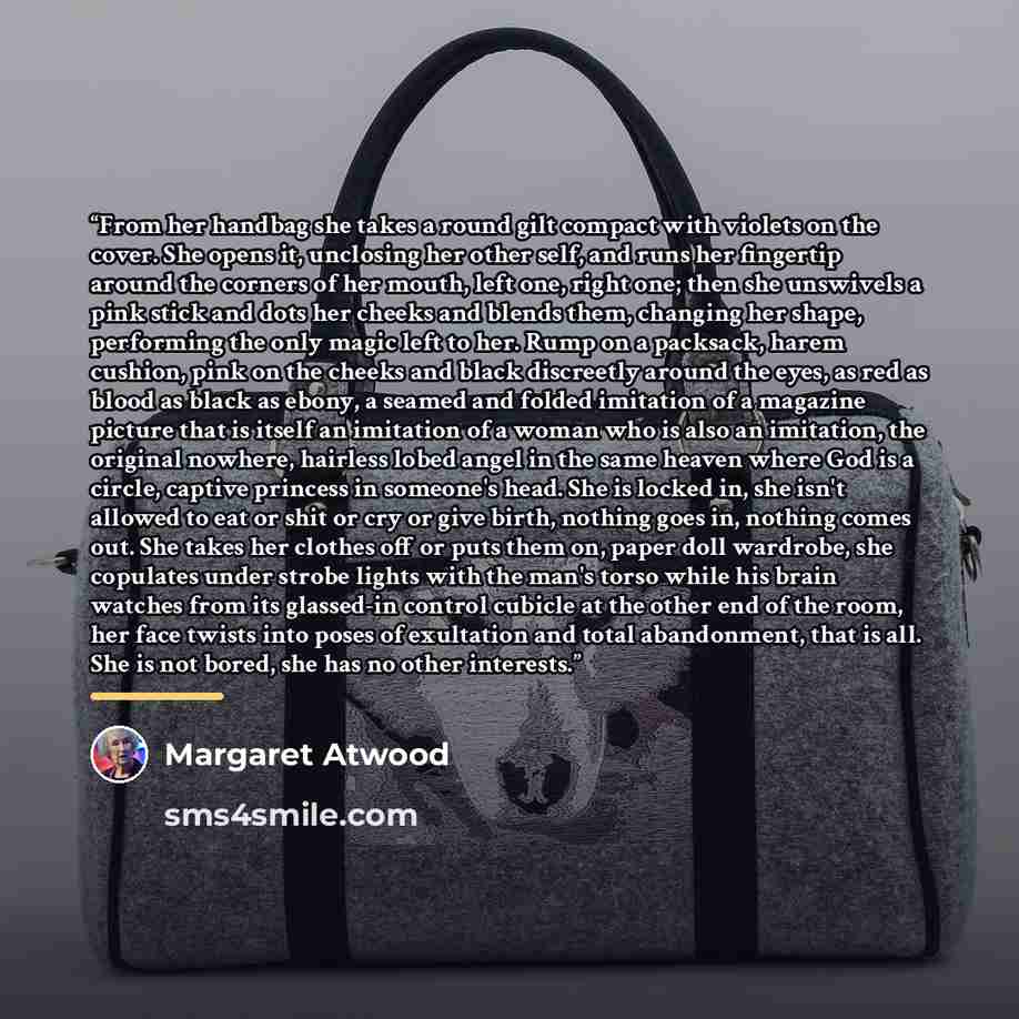 “From her handbag she takes a round gilt compact with violets on the cover. She opens it, unclosing her other self, and runs her fingertip around the corners of her mouth, left one, right one; then she unswivels a pink stick and dots her cheeks and blends them, changing her shape, performing the…” quote by Margaret Atwood