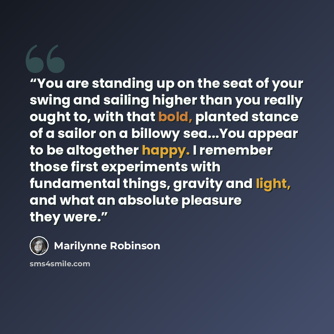 “You are standing up on the seat of your swing and sailing higher than you really ought to, with that bold, planted stance of a sailor on a billowy sea...You appear to be altogether happy. I remember those first experiments with fundamental things, gravity and light, and what an absolute pleasure…” quote by Marilynne Robinson